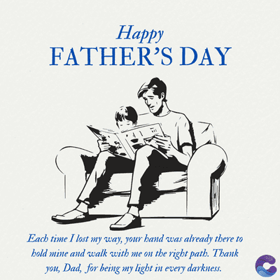 Happy
FATHER'S DAY
Each time I lost my way, your hand was already there to
bold mine and walk with me on the right path. Thank
you, Dad, for being my light in every darkness.