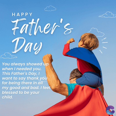 HAPPY
Father's
Day
You always showed up
when I needed you.
This Father's Day, I
want to say thank you
for being there in all
my good and bad. I feel
blessed to be your
child.