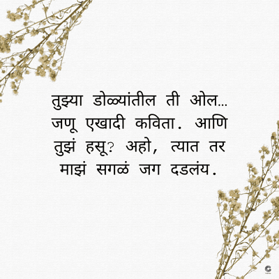 तुझ्या डोळ्यांतील ती ओल.....
जणू एखादी कविता. आणि
तुझं हसू ? अहो, त्यात तर
माझं सगळं जग दडलंय.