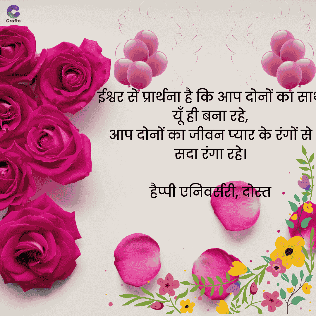Crafto
ईश्वर से प्रार्थना है कि आप दोनों का सा
यूँ ही बना रहे,
आप दोनों का जीवन प्यार के रंगों से
सदा रंगा रहे।
हैप्पी एनिवर्सरी, दोस्त