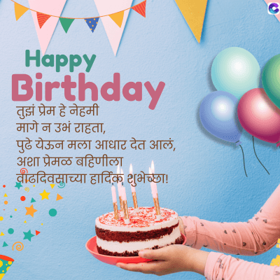Happy
Birthday
तुझं प्रेम हे नेहमी
मागे न उभं राहता,
पुढे येऊन मला आधार देत आलं,
अशा प्रेमळ बहिणीला
वाढदिवसाच्या हार्दिक शुभेच्छा !
C