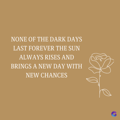 NONE OF THE DARK DAYS
LAST FOREVER THE SUN
ALWAYS RISES AND
BRINGS A NEW DAY WITH
NEW CHANCES