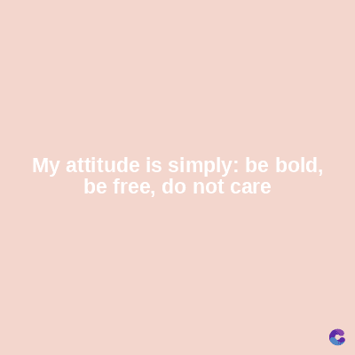 My attitude is simply: be bold,
be free, do not care
C