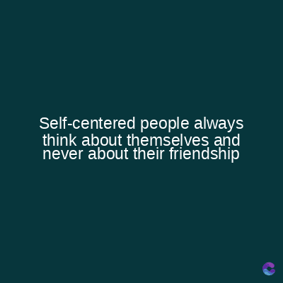 Self-centered people always
think about themselves and
never about their friendship