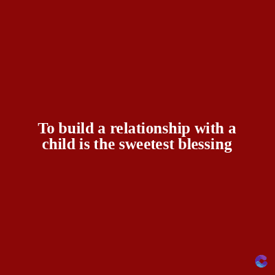 To build a relationship with a
child is the sweetest blessing