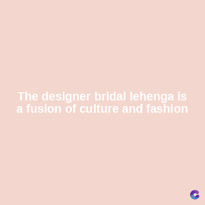 The designer bridal lehenga is
a fusion of culture and fashion
C