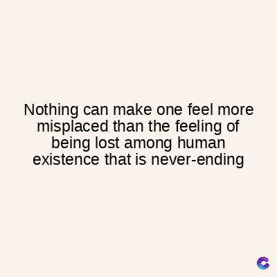 Nothing can make one feel more
misplaced than the feeling of
being lost among human
existence that is never-ending
C