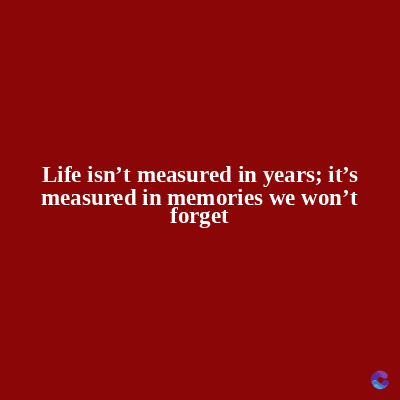 Life isn't measured in years; it's
measured in memories we won't
forget