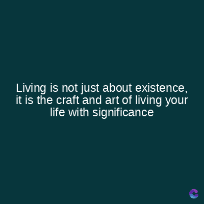 Living is not just about existence,
it is the craft and art of living your
life with significance