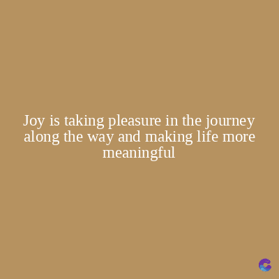 Joy is taking pleasure in the journey
along the way and making life more
meaningful