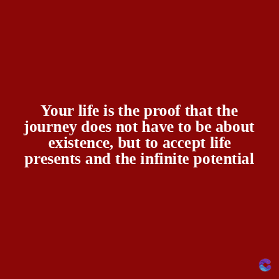 Your life is the proof that the
journey does not have to be about
existence, but to accept life
presents and the infinite potential