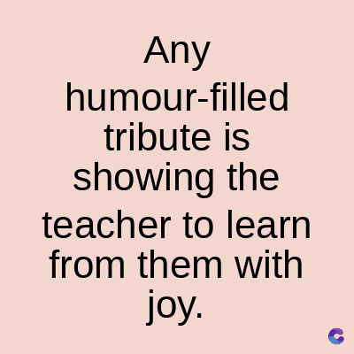 Any
humour-filled
tribute is
showing the
teacher to learn
from them with
joy.
C