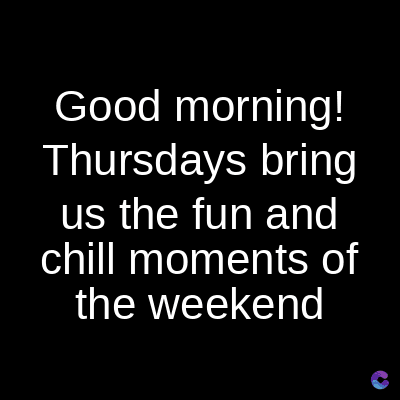 Good morning!
Thursdays bring
us the fun and
chill moments of
the weekend