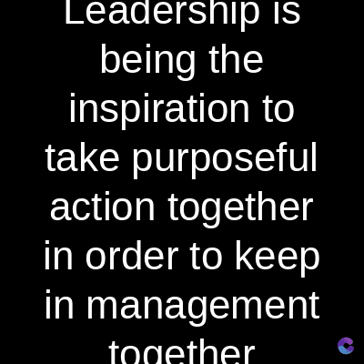 Leadership is
being the
inspiration to
take purposeful
action together
in order to keep
in management
together