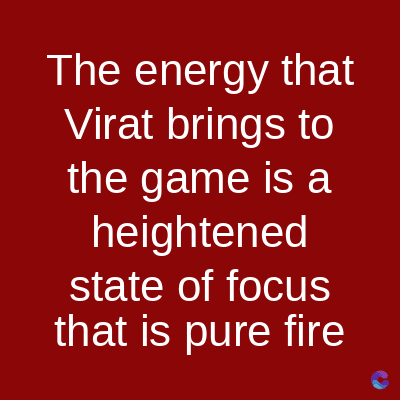 The energy that
Virat brings to
the game is a
heightened
state of focus
that is pure fire