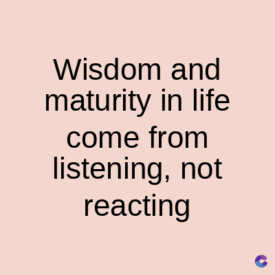 Wisdom and
maturity in life
come from
listening, not
reacting
C