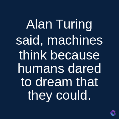 Alan Turing
said, machines
think because
humans dared
to dream that
they could.