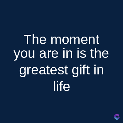 The moment
you are in is the
greatest gift in
life