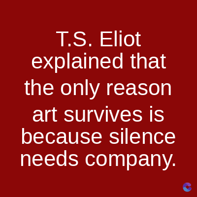 T.S. Eliot
explained that
the only reason
art survives is
because silence
needs company.