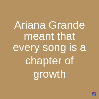 Ariana Grande
meant that
every song is a
chapter of
growth