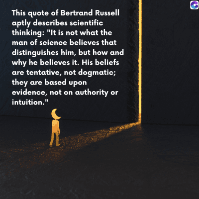 0
This quote of Bertrand Russell
aptly describes scientific
thinking: "It is not what the
man of science believes that
distinguishes him, but how and
why he believes it. His beliefs
are tentative, not dogmatic;
they are based upon
evidence, not on authority or
intuition."