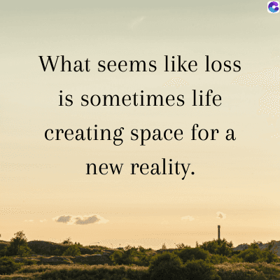 What seems like loss
is sometimes life
creating space for a
new reality.
C