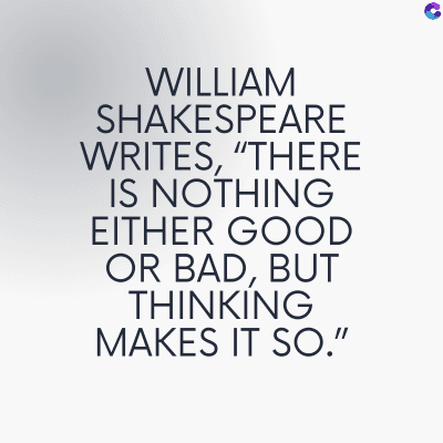 WILLIAM
SHAKESPEARE
WRITES, "THERE
IS NOTHING
EITHER GOOD
OR BAD, BUT
THINKING
MAKES IT SO."
C