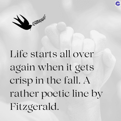 Life starts all over
again when it gets
crisp in the fall. A
rather poetic line by
Fitzgerald.