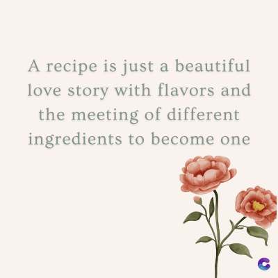 A recipe is just a beautiful
love story with flavors and
the meeting of different
ingredients to become one