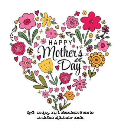 HAPPY
Mother's
Day
ಪ್ರೀತಿ, ವಾತ್ಸಲ್ಯ, ತ್ಯಾಗ, ಸಹಾನುಭೂತಿ ಹಾಗೂ
ಮಮತೆಯ ಪ್ರತಿಮೆಯೇ ತಾಯಿ.