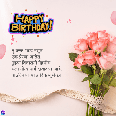 C
HAPPY :
BIRTHDAY!
तू फक्त भाऊ नसून,
एक प्रेरणा आहेस,
तुझ्या विचारांनी नेहमीच
मला योग्य मार्ग दाखवला आहे.
वाढदिवसाच्या हार्दिक शुभेच्छा!