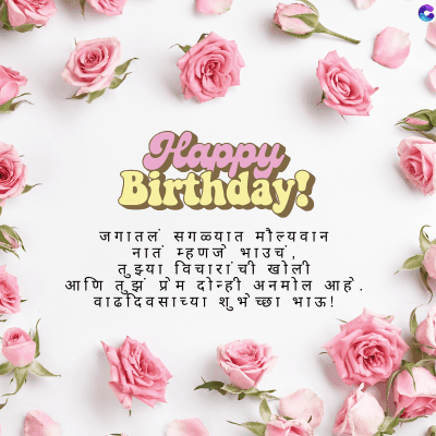 Happy
Birthday!
जगातलं सगळ्यात मौल्यवान
नातं म्हणजे भाउच,
तुझ्या विचारांची खोली
आणि तुझं प्रेम दोन्ही अनमोल आहे.
वाढदिवसाच्या शुभेच्छा भाऊ !