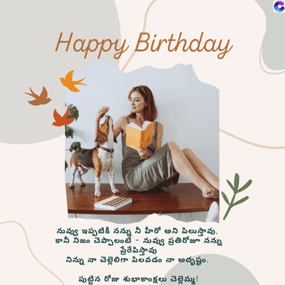 Happy Birthday,
C
నువ్వు ఇప్పటికీ నన్ను నీ హీరో అని పిలుస్తావు.
కానీ నిజం చెప్పాలంటే నువ్వు ప్రతిరోజూ నన్ను
ప్రేరేపిస్తావు
నిన్ను నా చెల్లెలిగా పిలవడం నా అదృష్టం.
పుట్టిన రోజు శుభాకాంక్షలు చెల్లెమ్మ !