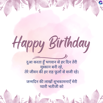 Happy Birthday
दुआ करता हूँ भगवान से हर दिन तेरी
मुस्कान बनी रहे,
तेरे जीवन की हर राह फूलों से सजी रहे।
जन्मदिन की लाखों शुभकामनाएँ मेरी
प्यारी भतीजी को