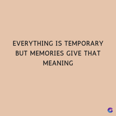 EVERYTHING IS TEMPORARY
BUT MEMORIES GIVE THAT
MEANING