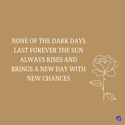 NONE OF THE DARK DAYS
LAST FOREVER THE SUN
ALWAYS RISES AND
BRINGS A NEW DAY WITH
NEW CHANCES