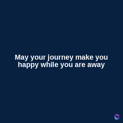 May your journey make you
happy while you are away