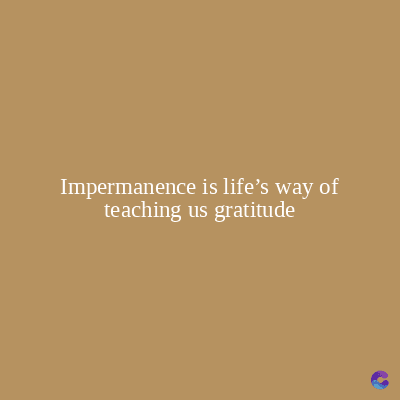 Impermanence is life's way of
teaching us gratitude