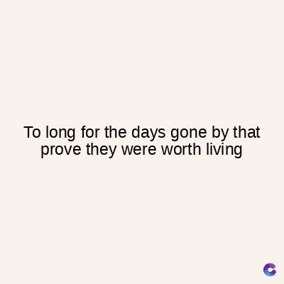 To long for the days gone by that
prove they were worth living
C