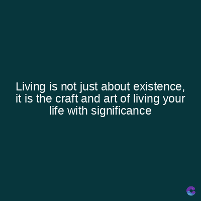 Living is not just about existence,
it is the craft and art of living your
life with significance