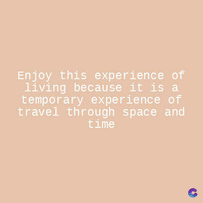 Enjoy this experience of
living because it is a
temporary experience of
travel through space and
time