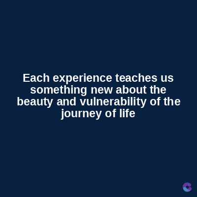 Each experience teaches us
something new about the
beauty and vulnerability of the
journey of life