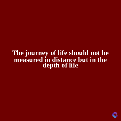 The journey of life should not be
measured in distance but in the
depth of life
