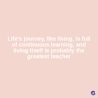 Life's journey, like living, is full
of continuous learning, and
living itself is probably the
greatest teacher
C