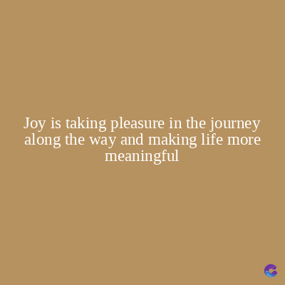 Joy is taking pleasure in the journey
along the way and making life more
meaningful