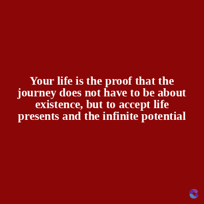 Your life is the proof that the
journey does not have to be about
existence, but to accept life
presents and the infinite potential