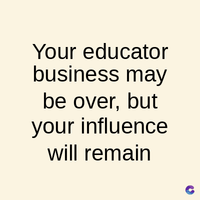 Your educator
business may
be over, but
your influence
will remain
C