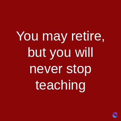 You may retire,
but you will
never stop
teaching