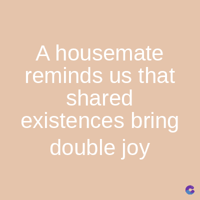 A housemate
reminds us that
shared
existences bring
double joy
