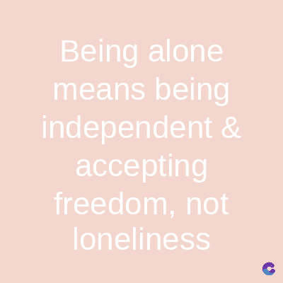 Being alone
means being
independent &
accepting
freedom, not
loneliness
C